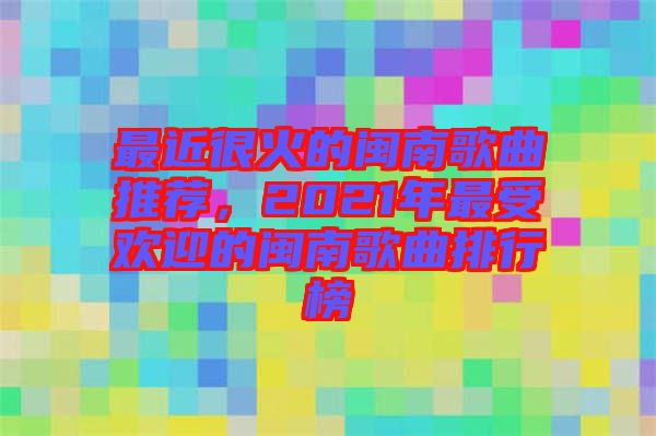 最近很火的閩南歌曲推薦，2021年最受歡迎的閩南歌曲排行榜