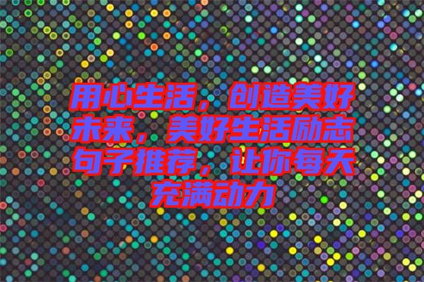 用心生活，創(chuàng)造美好未來，美好生活勵志句子推薦，讓你每天充滿動力