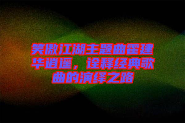 笑傲江湖主題曲霍建華逍遙，詮釋經(jīng)典歌曲的演繹之路