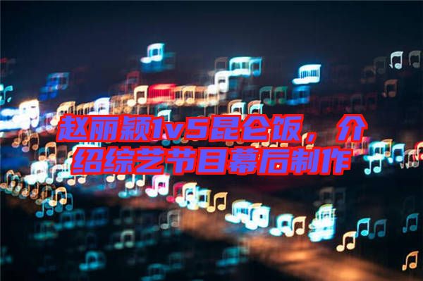 趙麗穎1v5昆侖飯，介紹綜藝節目幕后制作