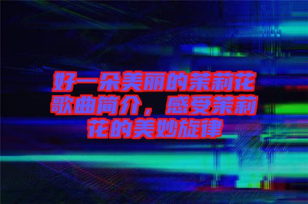 好一朵美麗的茉莉花歌曲簡介，感受茉莉花的美妙旋律