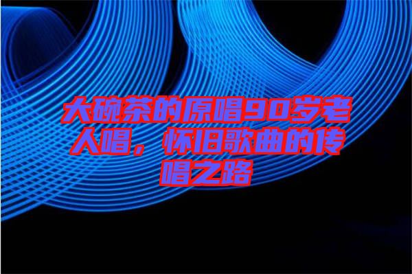 大碗茶的原唱90歲老人唱，懷舊歌曲的傳唱之路