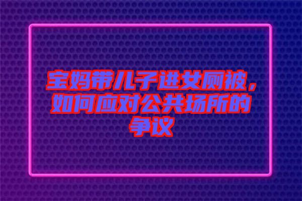 寶媽帶兒子進女廁被,如何應(yīng)對公共場所的爭議