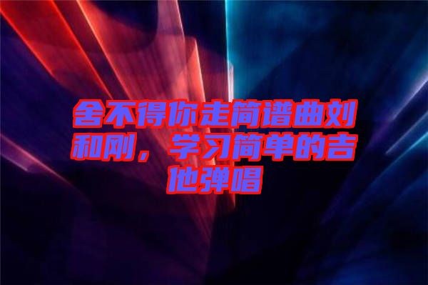 舍不得你走簡(jiǎn)譜曲劉和剛,學(xué)習(xí)簡(jiǎn)單的吉他彈唱