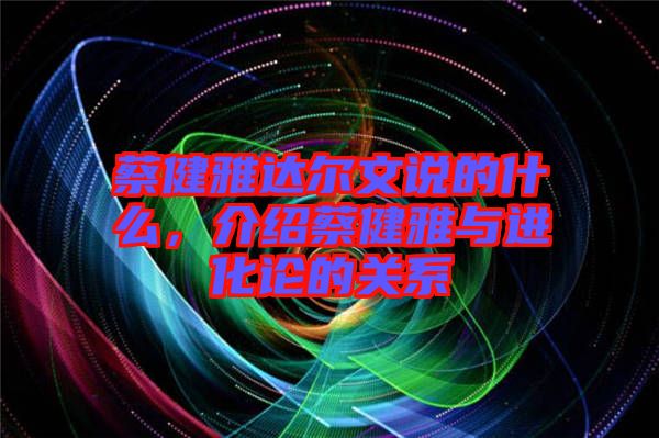 蔡健雅達(dá)爾文說(shuō)的什么,介紹蔡健雅與進(jìn)化論的關(guān)系