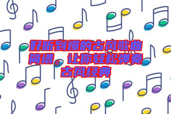 好聽到爆的古風歌曲簡譜,讓你輕松彈奏古風經典