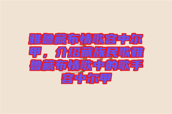 雅魯藏布情歌容中爾甲，介紹藏族民歌雅魯藏布情歌中的歌手容中爾甲