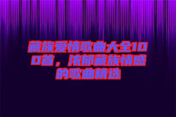藏族愛情歌曲大全100首，濃郁藏族情感的歌曲精選