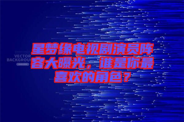 星夢緣電視劇演員陣容大曝光，誰是你最喜歡的角色？