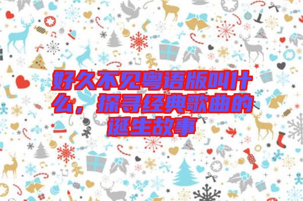好久不見粵語版叫什么，探尋經典歌曲的誕生故事