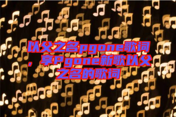 以父之名pgone歌詞，享Pgone新歌以父之名的歌詞