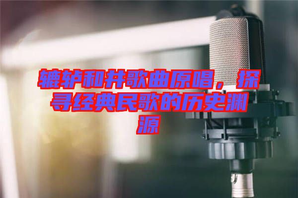 轆轤和井歌曲原唱，探尋經(jīng)典民歌的歷史淵源