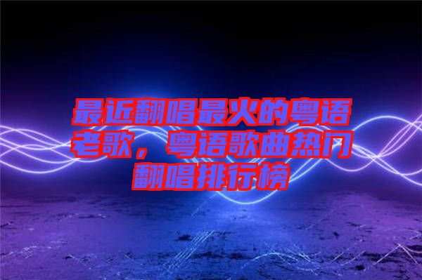 最近翻唱最火的粵語(yǔ)老歌，粵語(yǔ)歌曲熱門(mén)翻唱排行榜