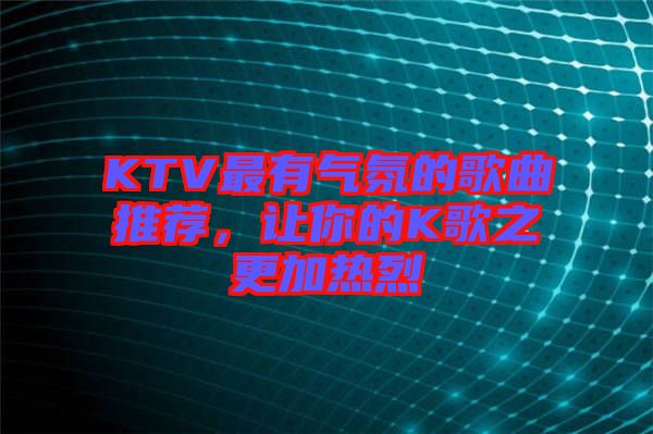 KTV最有氣氛的歌曲推薦，讓你的K歌之更加熱烈