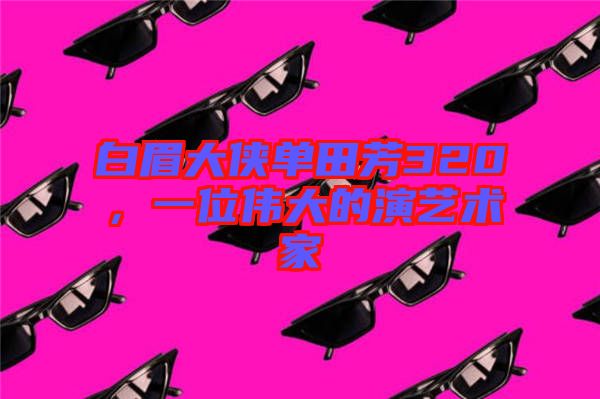 白眉大俠單田芳320，一位偉大的演藝術家