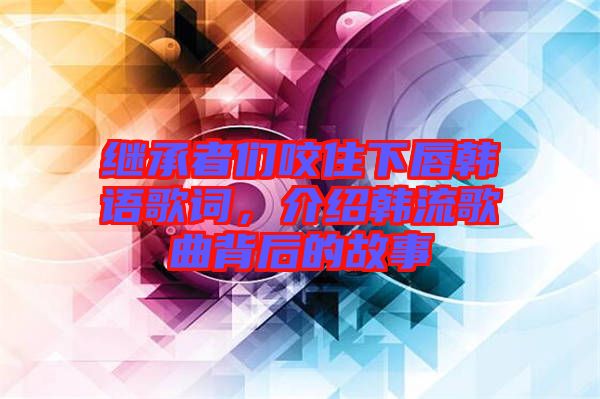 繼承者們咬住下唇韓語歌詞,介紹韓流歌曲背后的故事