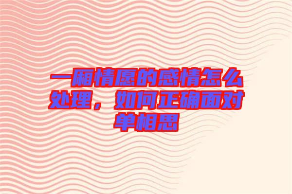 一廂情愿的感情怎么處理，如何正確面對單相思