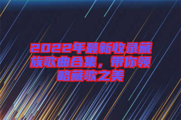 2022年最新收錄藏族歌曲合集，帶你領略藏歌之美