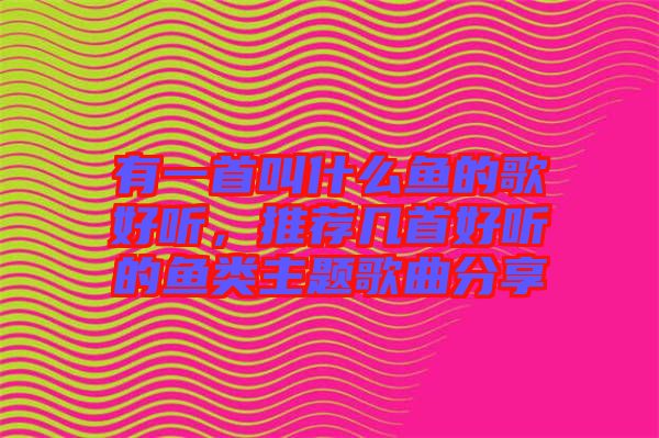 有一首叫什么魚的歌好聽，推薦幾首好聽的魚類主題歌曲分享