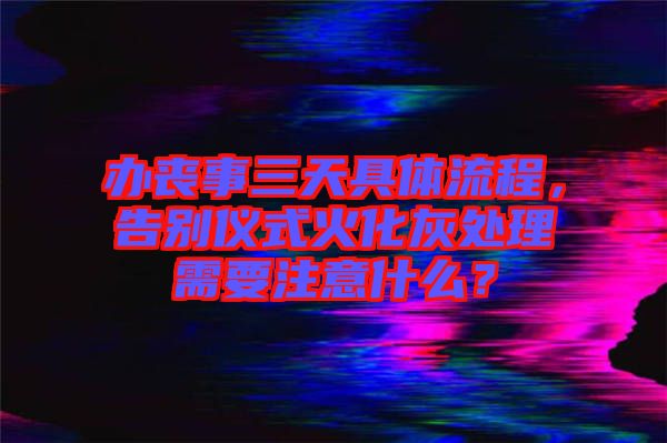 辦喪事三天具體流程，告別儀式火化灰處理需要注意什么？