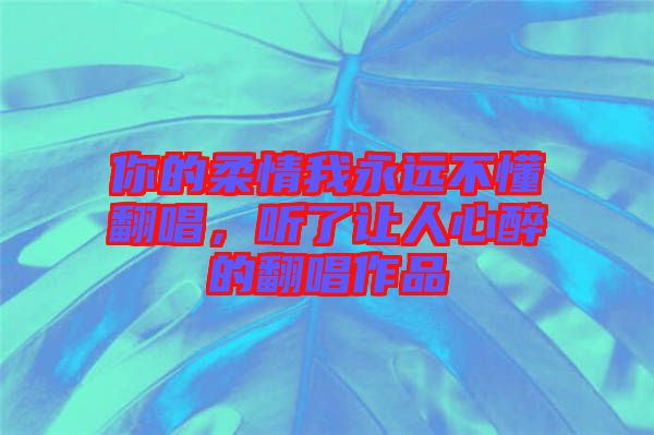 你的柔情我永遠(yuǎn)不懂翻唱，聽(tīng)了讓人心醉的翻唱作品