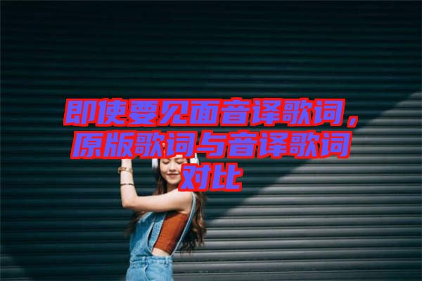 即使要見面音譯歌詞,原版歌詞與音譯歌詞對比