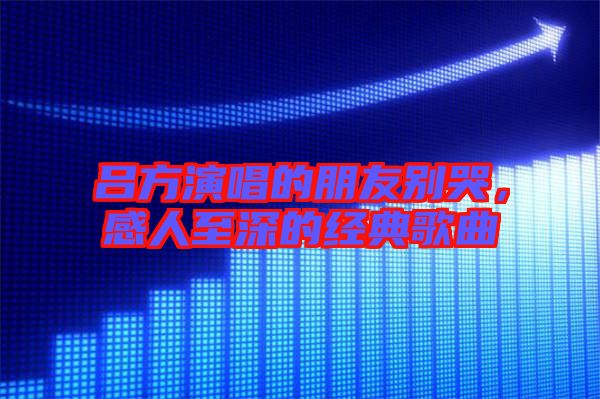 呂方演唱的朋友別哭，感人至深的經典歌曲