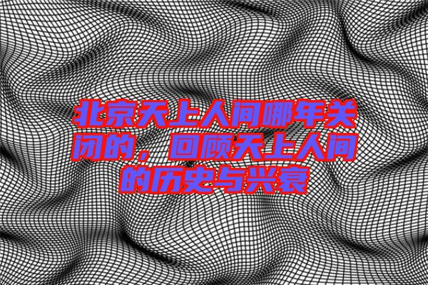 北京天上人間哪年關(guān)閉的,回顧天上人間的歷史與興衰