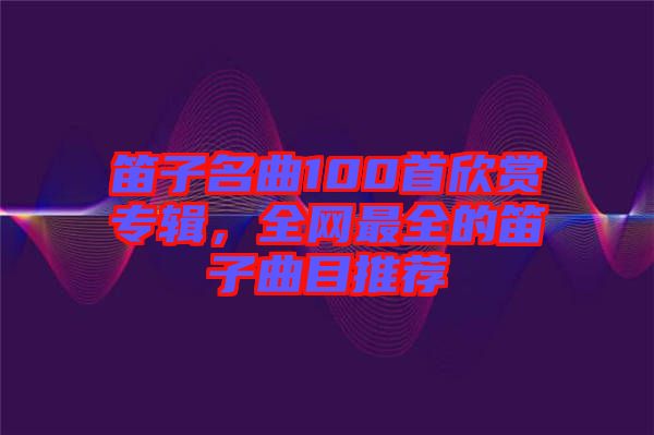 笛子名曲100首欣賞專輯，全網最全的笛子曲目推薦