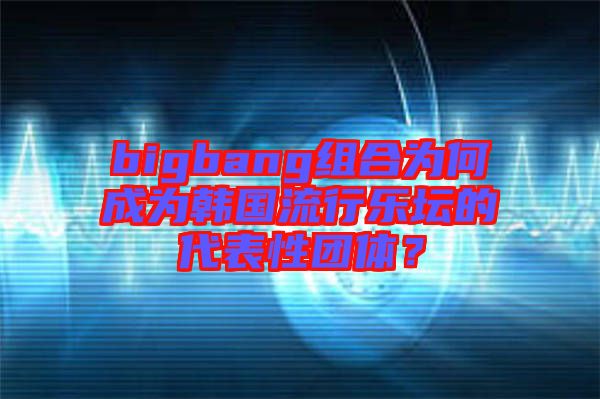 bigbang組合為何成為韓國流行樂壇的代表性團(tuán)體?