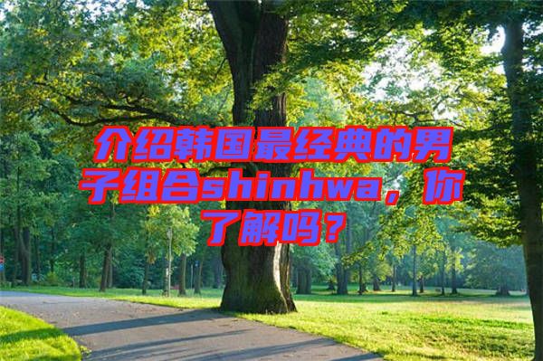介紹韓國最經典的男子組合shinhwa，你了解嗎？