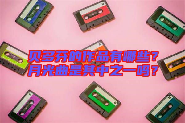 貝多芬的作品有哪些？月光曲是其中之一嗎？