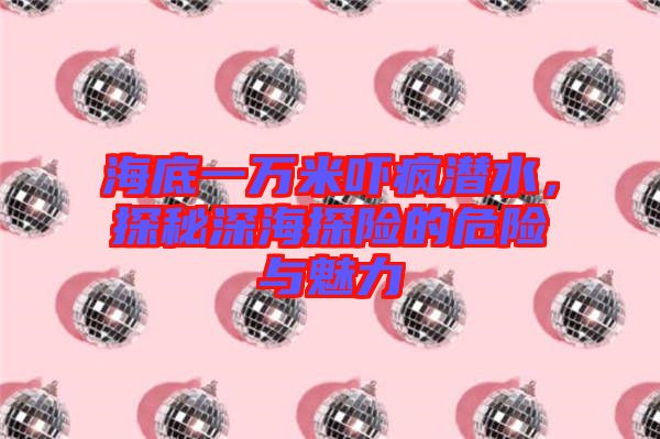 海底一萬米嚇瘋潛水，探秘深海探險的危險與魅力