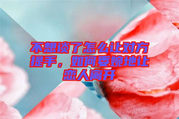 不想談了怎么讓對(duì)方提手,如何委婉地讓戀人離開(kāi)