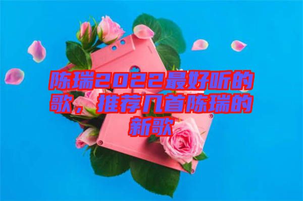 陳瑞2022最好聽的歌,推薦幾首陳瑞的新歌