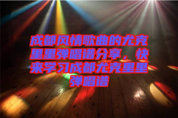 成都風(fēng)情歌曲的尤克里里彈唱譜分享，快來學(xué)習(xí)成都尤克里里彈唱譜
