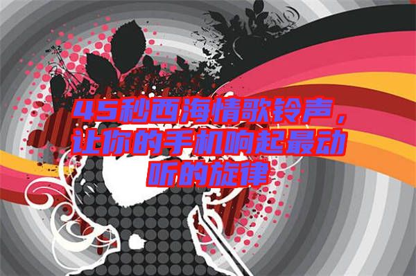 45秒西海情歌鈴聲,讓你的手機(jī)響起最動聽的旋律