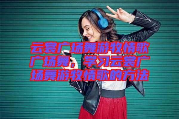 云裳廣場舞游牧情歌廣場舞，學習云裳廣場舞游牧情歌的方法