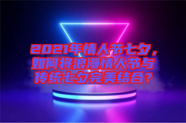 2021年情人節(jié)七夕，如何將浪漫情人節(jié)與傳統(tǒng)七夕完美結合？