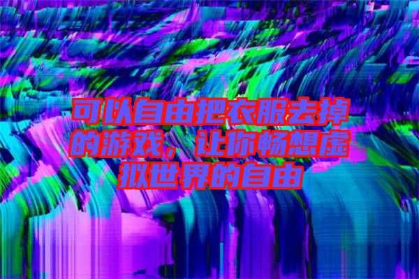 可以自由把衣服去掉的游戲，讓你暢想虛擬世界的自由