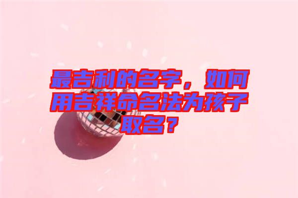 最吉利的名字，如何用吉祥命名法為孩子取名？