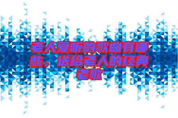 老人愛聽的歌曲有哪些，送給老人的經典老歌