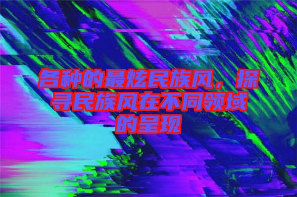 各種的最炫民族風(fēng)，探尋民族風(fēng)在不同領(lǐng)域的呈現(xiàn)