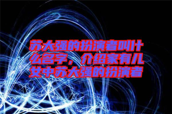 蘇大強的扮演者叫什么名字，介紹家有兒女中蘇大強的扮演者