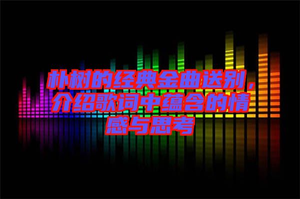 樸樹的經(jīng)典金曲送別，介紹歌詞中蘊含的情感與思考