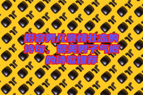 形容男兒豪情壯志的詩句，贊美男子氣概的詩歌推薦