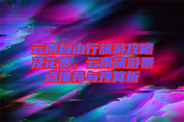 云南自由行旅游攻略及花費(fèi),云南旅游景點(diǎn)推薦與預(yù)算析