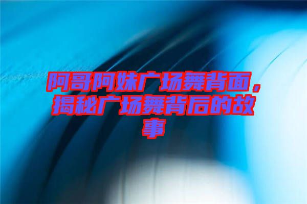 阿哥阿妹廣場舞背面，揭秘廣場舞背后的故事