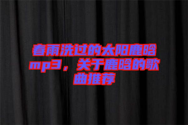 春雨洗過的太陽鹿晗mp3，關于鹿晗的歌曲推薦