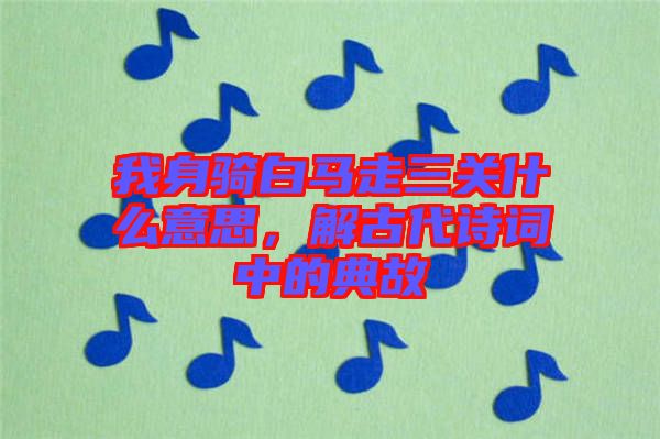 我身騎白馬走三關什么意思，解古代詩詞中的典故